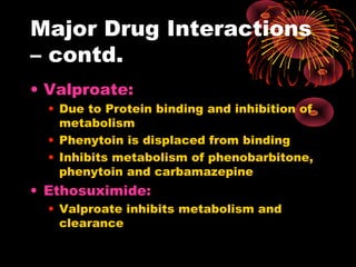 Major Drug Interactions
– contd.
• Valproate:
• Due to Protein binding and inhibition of
metabolism
• Phenytoin is displaced from binding
• Inhibits metabolism of phenobarbitone,
phenytoin and carbamazepine
• Ethosuximide:
• Valproate inhibits metabolism and
clearance
 