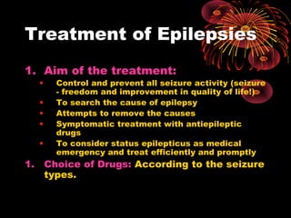 Treatment of Epilepsies
1. Aim of the treatment:
• Control and prevent all seizure activity (seizure
- freedom and improvement in quality of life!)
• To search the cause of epilepsy
• Attempts to remove the causes
• Symptomatic treatment with antiepileptic
drugs
• To consider status epilepticus as medical
emergency and treat efficiently and promptly
1. Choice of Drugs: According to the seizure
types.
 