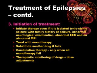 Treatment of Epilepsies
– contd.
3. Initiation of treatment:
• Initiate therapy even if it is isolated tonic-clonic
seizure with family history of seizure, abnormal
neurological examination, abnormal EEG and an
abnormal MRI
• Treat with monotherapy
• Substitute another drug if fails
• Combination therapy – only when all
monotherapy fail
• Therapeutic monitoring of drugs – dose
adjustments
 