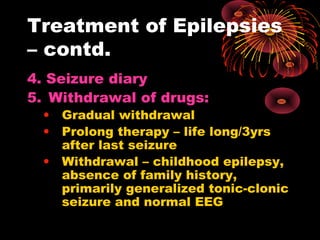 Treatment of Epilepsies
– contd.
4. Seizure diary
5. Withdrawal of drugs:
• Gradual withdrawal
• Prolong therapy – life long/3yrs
after last seizure
• Withdrawal – childhood epilepsy,
absence of family history,
primarily generalized tonic-clonic
seizure and normal EEG
 