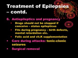 Treatment of Epilepsies
– contd.
6. Antiepileptics and pregnancy
• Drugs should not be stopped if
conceive – status epilepticus
• Fits during pregnancy – birth defects,
mental retardation etc.
• Folic acid and vit.K supplementation
• Care during attacks: tonic-clonic
seizures
• Surgical removal
 