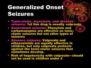Generalized Onset
Seizures
• Tonic-clonic, myoclonic, and absence
seizures: 1st line drug is usually valproate
• Generalized seizures: Phenytoin and
carbamazepine are effective on tonic-
clonic seizures but not other types of
seizures
• Absence seizures: Valproate and
ethosuximide are equally effective in
children, but only valproate protects
against the tonic-clonic seizures that
sometimes develop.
• Risk of hepatoxicity with valproate—should
not be used in children under 2
 