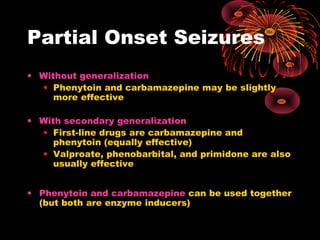 Partial Onset Seizures
• Without generalization
• Phenytoin and carbamazepine may be slightly
more effective
• With secondary generalization
• First-line drugs are carbamazepine and
phenytoin (equally effective)
• Valproate, phenobarbital, and primidone are also
usually effective
• Phenytoin and carbamazepine can be used together
(but both are enzyme inducers)
 