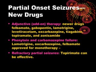 • Adjunctive (add-on) therapy: newer drugs
felbamate, gabapentin, lamotrigine,
levetiracetam, oxcarbazepine, tiagabine,
topiramate, and zonisamide
• Phenytoin and carbamazepine failure:
Lamotrigine, oxcarbazepine, felbamate
approved for monotherapy –
• Refractory partial seizures: Topirimate can
be effective.
Partial Onset Seizures—
New Drugs
 