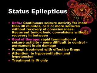 Status Epilepticus
• Defn.: Continuous seizure activity for more
than 30 minutes, or 2 or more seizures
without recovery of consciousness.
Recurrent tonic-clonic convulsions without
recovery in between
• Goal of therapy: rapid termination of
seizure activity – more difficult to control –
permanent brain damage
• Prompt treatment with effective Drugs
• Attention to hypoventilation and
hypotension
• Treatment is IV only
 