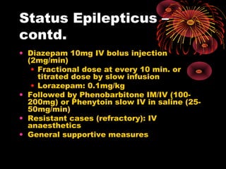 Status Epilepticus –
contd.
• Diazepam 10mg IV bolus injection
(2mg/min)
• Fractional dose at every 10 min. or
titrated dose by slow infusion
• Lorazepam: 0.1mg/kg
• Followed by Phenobarbitone IM/IV (100-
200mg) or Phenytoin slow IV in saline (25-
50mg/min)
• Resistant cases (refractory): IV
anaesthetics
• General supportive measures
 