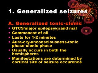 1. Generalized seizures
A. Generalized tonic-clonic
• GTCS/major epilepsy/grand mal
• Commonest of all
• Lasts for 1-2 minutes
• Aura-cry-unconsciousness-tonic
phase-clonic phase
• Usually occurs in both the
hemispheres
• Manifestations are determined by
cortical site of seizure occurence
 