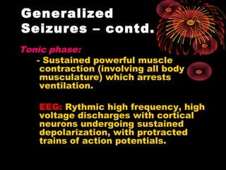 Tonic phase:
- Sustained powerful muscle
contraction (involving all body
musculature) which arrests
ventilation.
EEG: Rythmic high frequency, high
voltage discharges with cortical
neurons undergoing sustained
depolarization, with protracted
trains of action potentials.
Generalized
Seizures – contd.
 