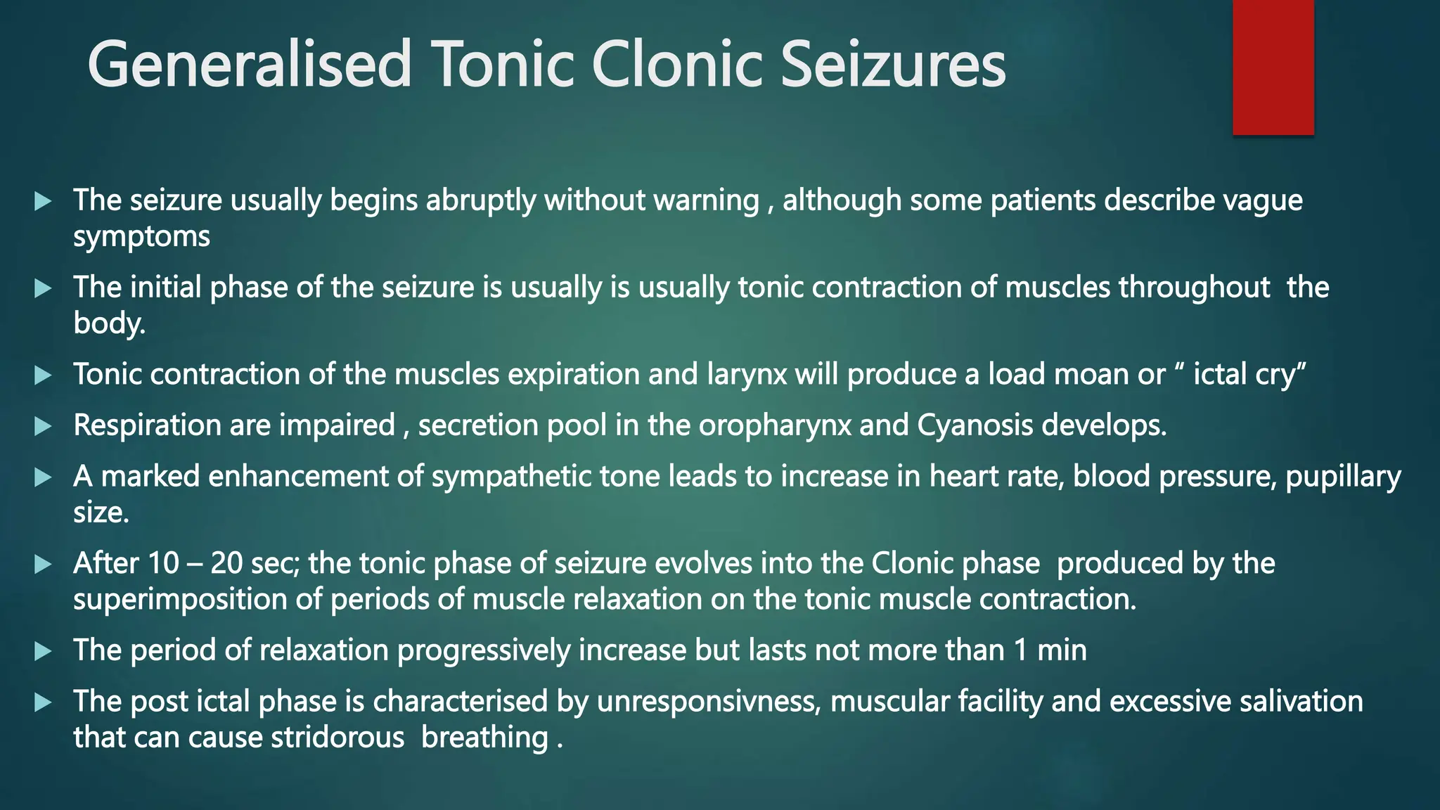 Generalised Tonic Clonic Seizures
 The seizure usually begins abruptly without warning , although some patients describe vague
symptoms
 The initial phase of the seizure is usually is usually tonic contraction of muscles throughout the
body.
 Tonic contraction of the muscles expiration and larynx will produce a load moan or “ ictal cry”
 Respiration are impaired , secretion pool in the oropharynx and Cyanosis develops.
 A marked enhancement of sympathetic tone leads to increase in heart rate, blood pressure, pupillary
size.
 After 10 – 20 sec; the tonic phase of seizure evolves into the Clonic phase produced by the
superimposition of periods of muscle relaxation on the tonic muscle contraction.
 The period of relaxation progressively increase but lasts not more than 1 min
 The post ictal phase is characterised by unresponsivness, muscular facility and excessive salivation
that can cause stridorous breathing .
 