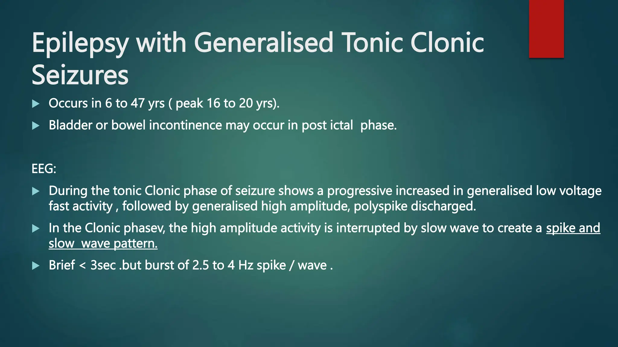 Epilepsy with Generalised Tonic Clonic
Seizures
 Occurs in 6 to 47 yrs ( peak 16 to 20 yrs).
 Bladder or bowel incontinence may occur in post ictal phase.
EEG:
 During the tonic Clonic phase of seizure shows a progressive increased in generalised low voltage
fast activity , followed by generalised high amplitude, polyspike discharged.
 In the Clonic phasev, the high amplitude activity is interrupted by slow wave to create a spike and
slow wave pattern.
 Brief < 3sec .but burst of 2.5 to 4 Hz spike / wave .
 