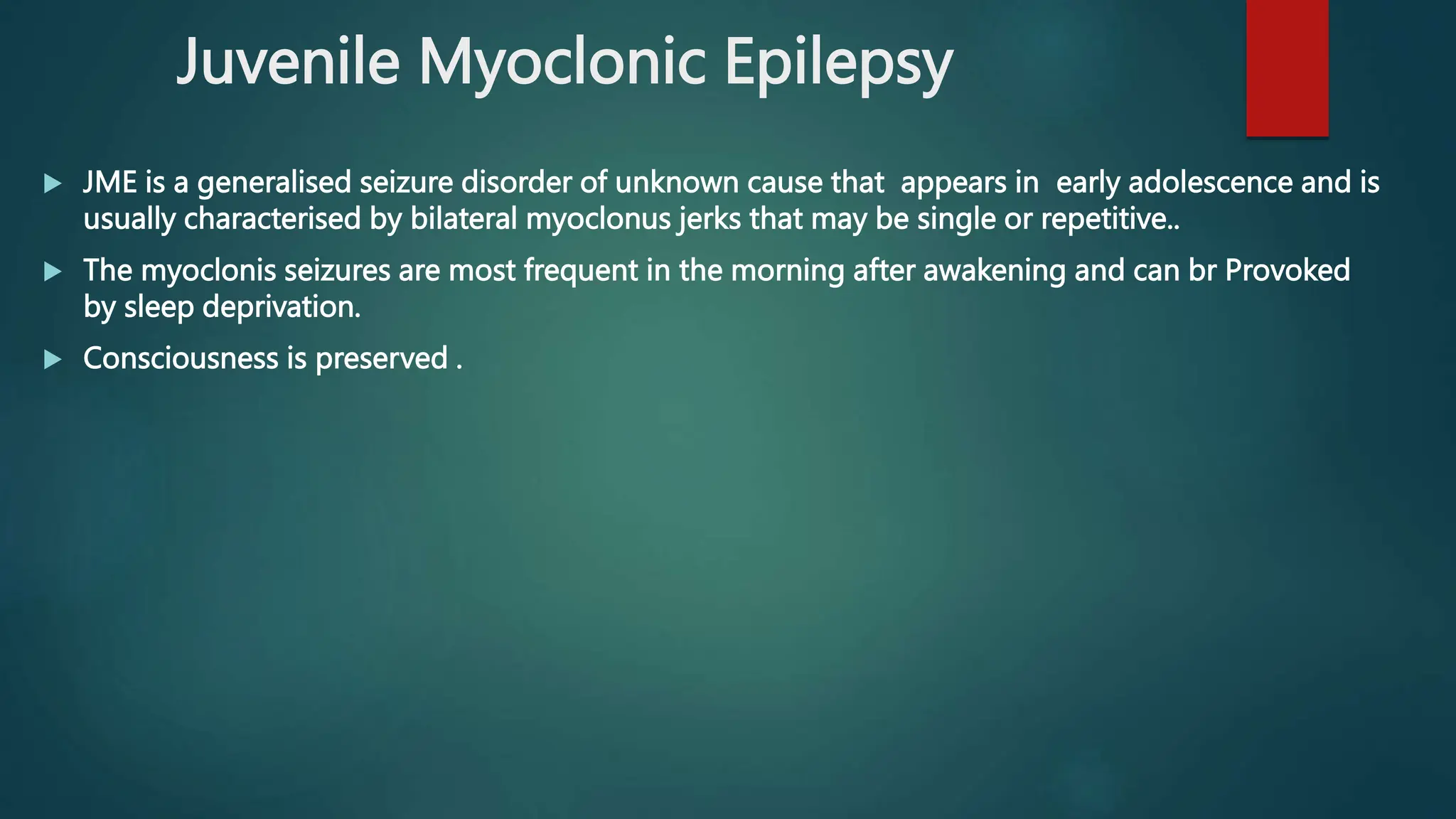 Juvenile Myoclonic Epilepsy
 JME is a generalised seizure disorder of unknown cause that appears in early adolescence and is
usually characterised by bilateral myoclonus jerks that may be single or repetitive..
 The myoclonis seizures are most frequent in the morning after awakening and can br Provoked
by sleep deprivation.
 Consciousness is preserved .
 