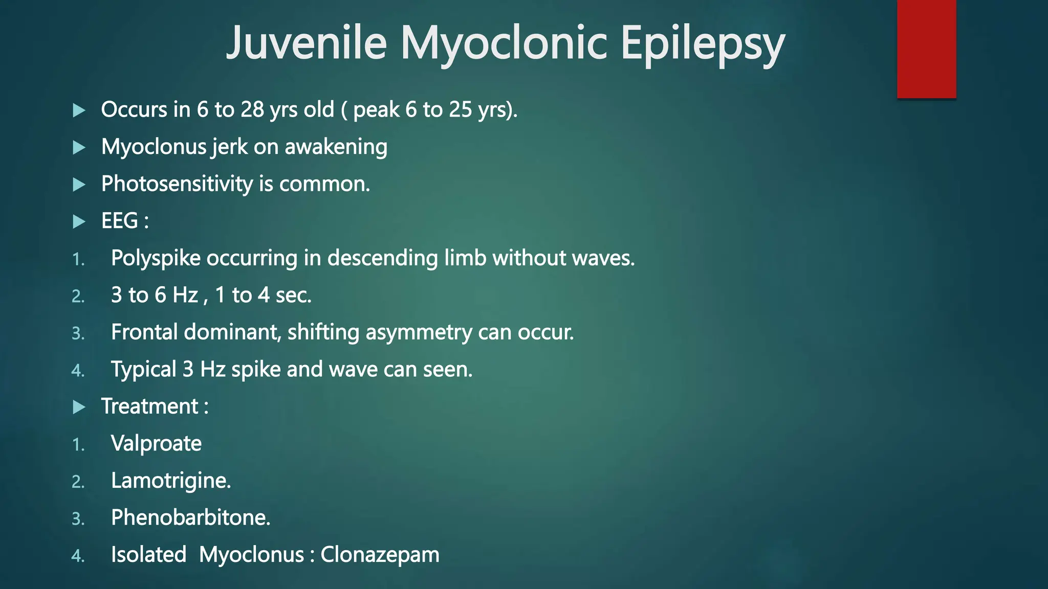 Juvenile Myoclonic Epilepsy
 Occurs in 6 to 28 yrs old ( peak 6 to 25 yrs).
 Myoclonus jerk on awakening
 Photosensitivity is common.
 EEG :
1. Polyspike occurring in descending limb without waves.
2. 3 to 6 Hz , 1 to 4 sec.
3. Frontal dominant, shifting asymmetry can occur.
4. Typical 3 Hz spike and wave can seen.
 Treatment :
1. Valproate
2. Lamotrigine.
3. Phenobarbitone.
4. Isolated Myoclonus : Clonazepam
 