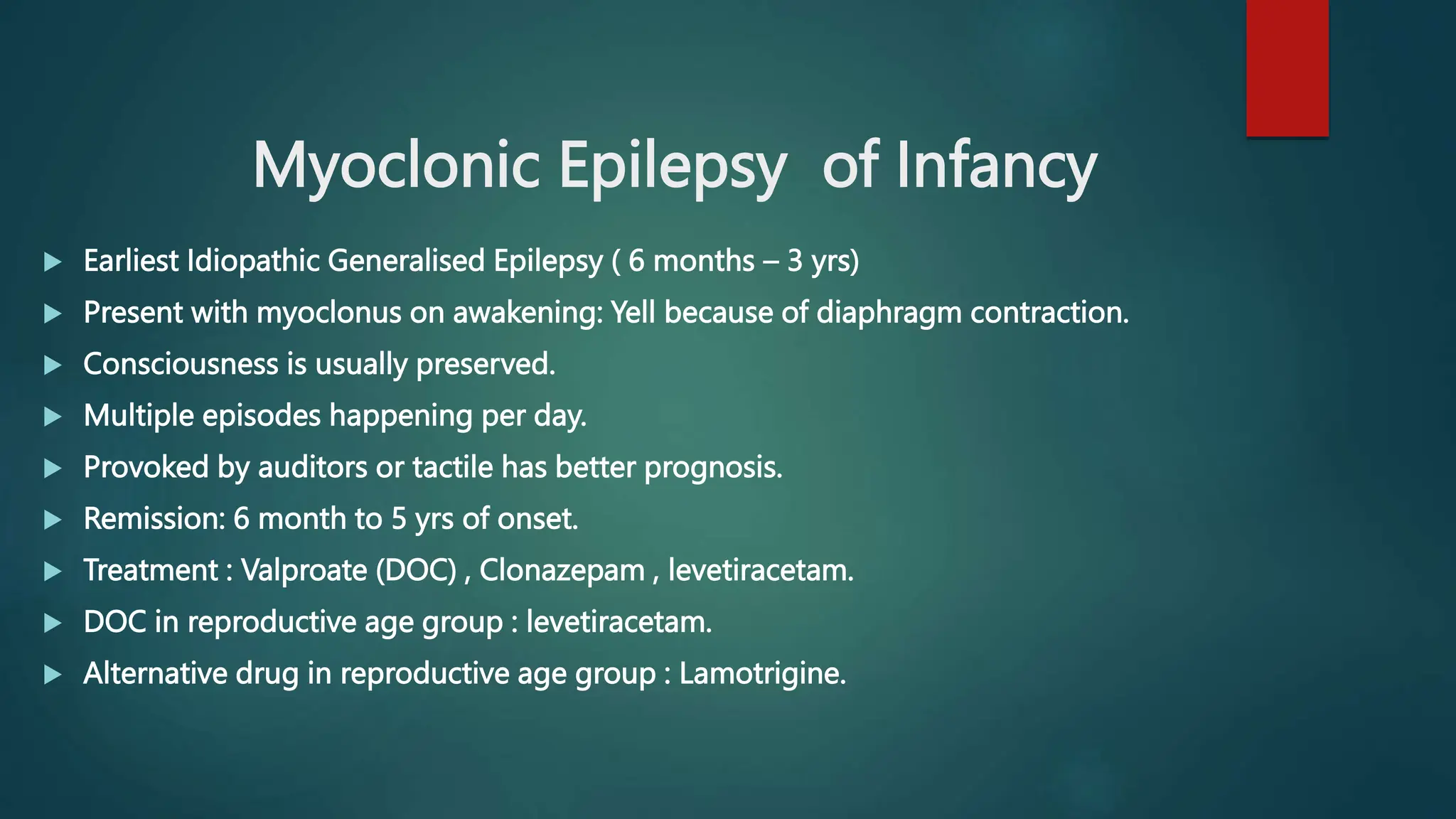 Myoclonic Epilepsy of Infancy
 Earliest Idiopathic Generalised Epilepsy ( 6 months – 3 yrs)
 Present with myoclonus on awakening: Yell because of diaphragm contraction.
 Consciousness is usually preserved.
 Multiple episodes happening per day.
 Provoked by auditors or tactile has better prognosis.
 Remission: 6 month to 5 yrs of onset.
 Treatment : Valproate (DOC) , Clonazepam , levetiracetam.
 DOC in reproductive age group : levetiracetam.
 Alternative drug in reproductive age group : Lamotrigine.
 