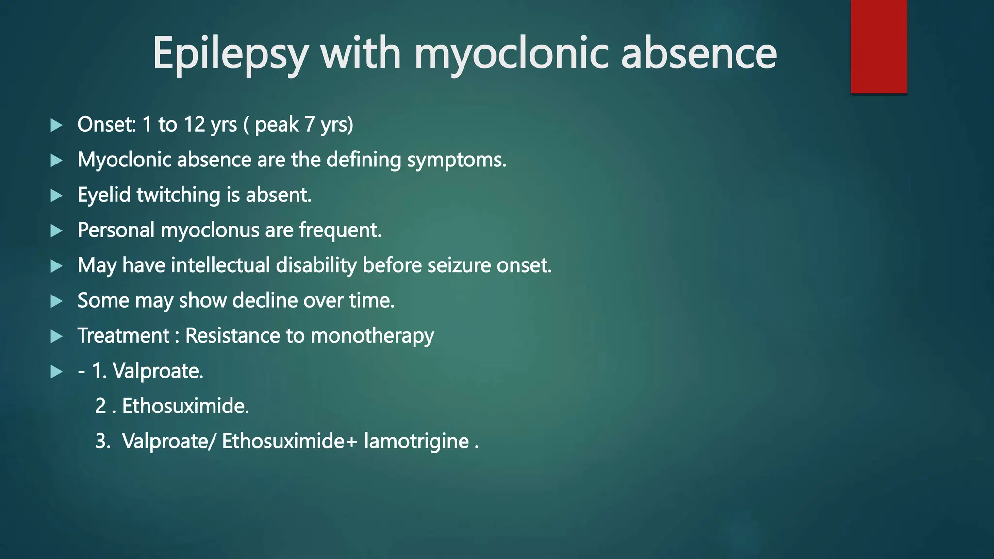 Epilepsy with myoclonic absence
 Onset: 1 to 12 yrs ( peak 7 yrs)
 Myoclonic absence are the defining symptoms.
 Eyelid twitching is absent.
 Personal myoclonus are frequent.
 May have intellectual disability before seizure onset.
 Some may show decline over time.
 Treatment : Resistance to monotherapy
 - 1. Valproate.
2 . Ethosuximide.
3. Valproate/ Ethosuximide+ lamotrigine .
 