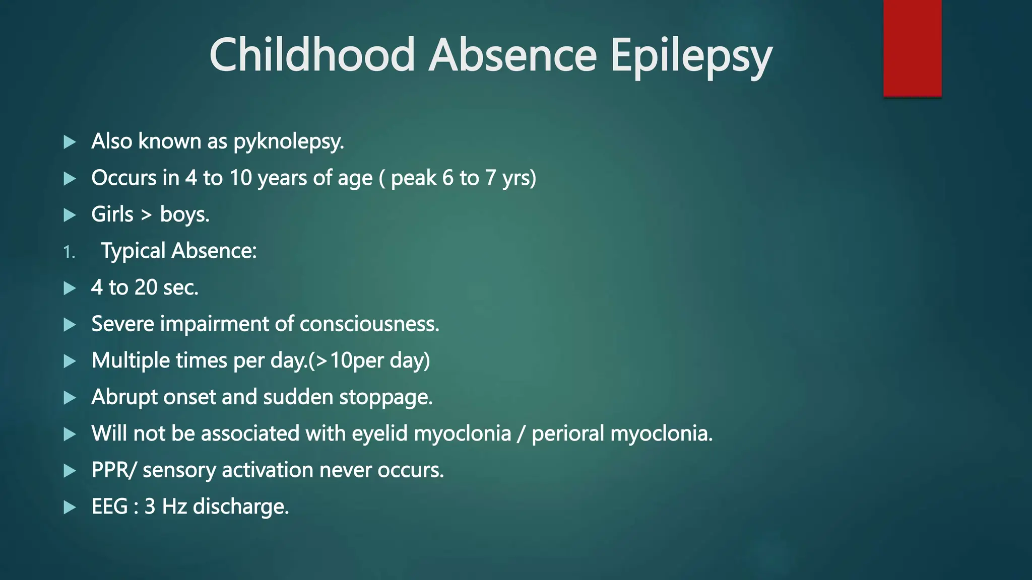 Childhood Absence Epilepsy
 Also known as pyknolepsy.
 Occurs in 4 to 10 years of age ( peak 6 to 7 yrs)
 Girls > boys.
1. Typical Absence:
 4 to 20 sec.
 Severe impairment of consciousness.
 Multiple times per day.(>10per day)
 Abrupt onset and sudden stoppage.
 Will not be associated with eyelid myoclonia / perioral myoclonia.
 PPR/ sensory activation never occurs.
 EEG : 3 Hz discharge.
 