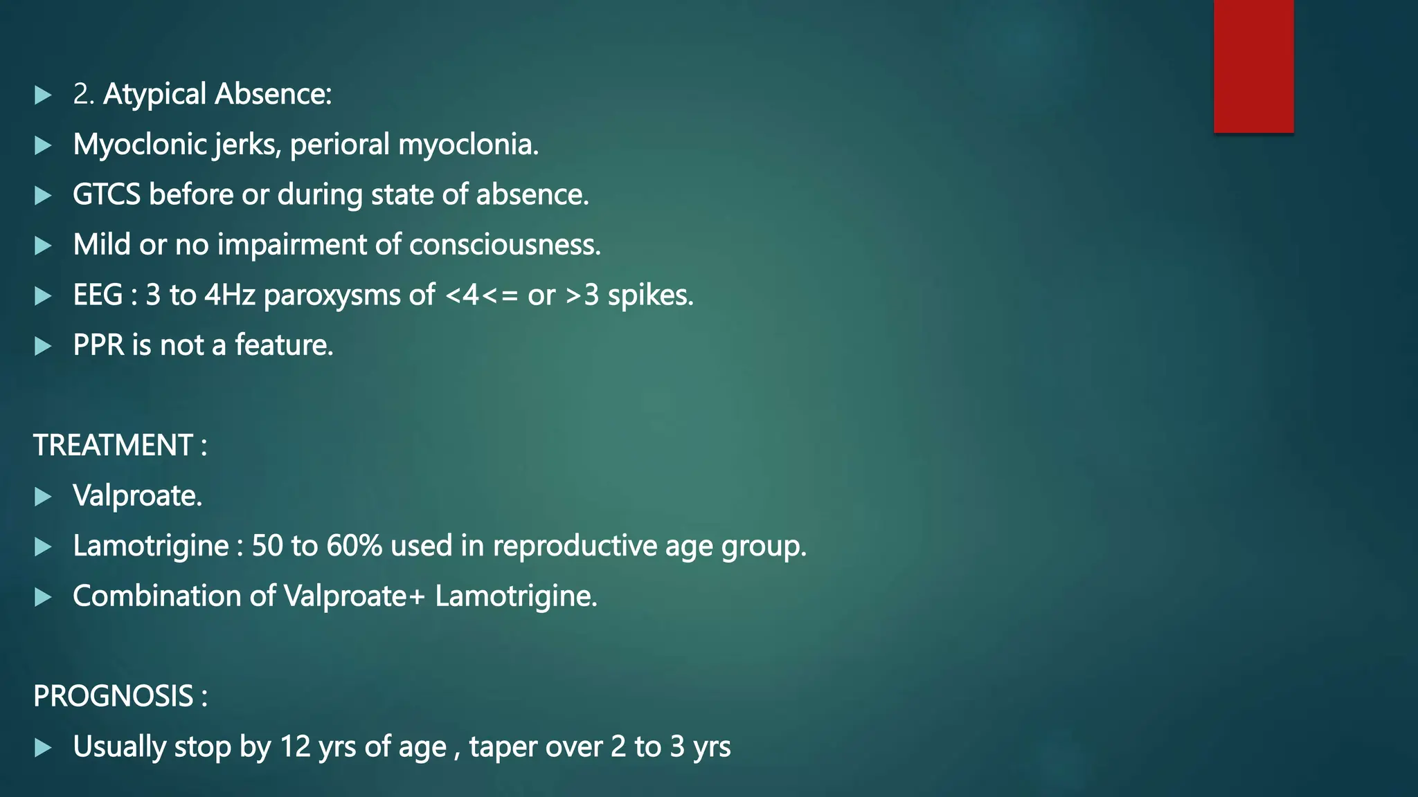  2. Atypical Absence:
 Myoclonic jerks, perioral myoclonia.
 GTCS before or during state of absence.
 Mild or no impairment of consciousness.
 EEG : 3 to 4Hz paroxysms of <4<= or >3 spikes.
 PPR is not a feature.
TREATMENT :
 Valproate.
 Lamotrigine : 50 to 60% used in reproductive age group.
 Combination of Valproate+ Lamotrigine.
PROGNOSIS :
 Usually stop by 12 yrs of age , taper over 2 to 3 yrs
 