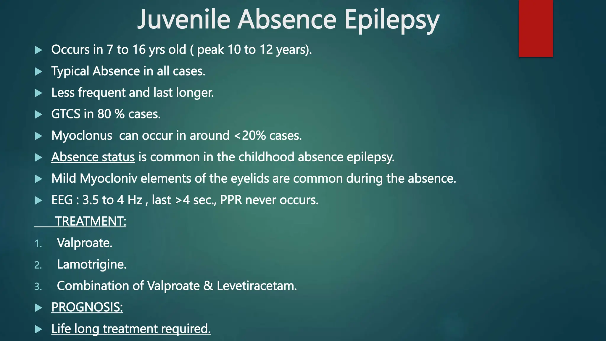 Juvenile Absence Epilepsy
 Occurs in 7 to 16 yrs old ( peak 10 to 12 years).
 Typical Absence in all cases.
 Less frequent and last longer.
 GTCS in 80 % cases.
 Myoclonus can occur in around <20% cases.
 Absence status is common in the childhood absence epilepsy.
 Mild Myocloniv elements of the eyelids are common during the absence.
 EEG : 3.5 to 4 Hz , last >4 sec., PPR never occurs.
TREATMENT:
1. Valproate.
2. Lamotrigine.
3. Combination of Valproate & Levetiracetam.
 PROGNOSIS:
 Life long treatment required.
 