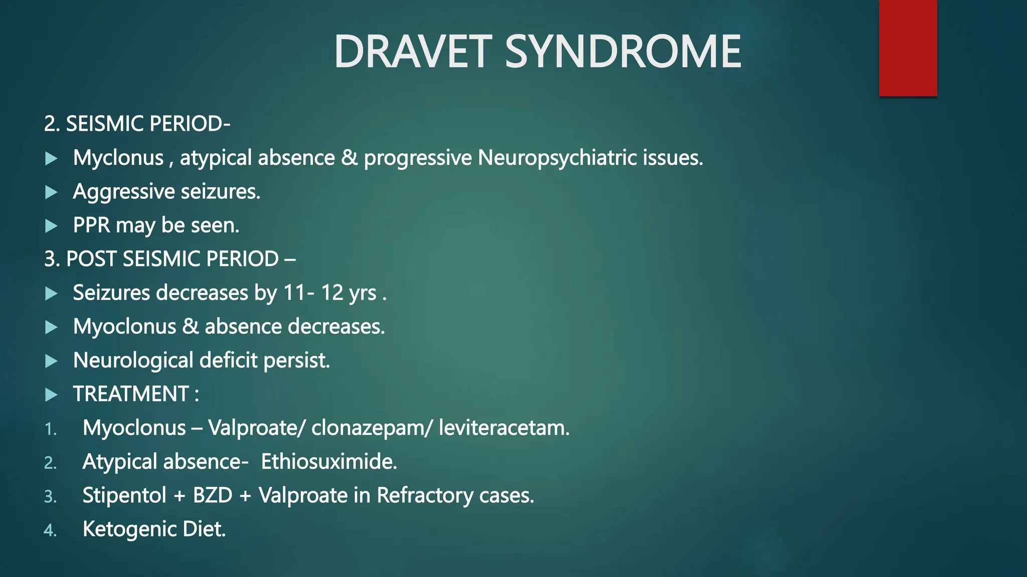 DRAVET SYNDROME
2. SEISMIC PERIOD-
 Myclonus , atypical absence & progressive Neuropsychiatric issues.
 Aggressive seizures.
 PPR may be seen.
3. POST SEISMIC PERIOD –
 Seizures decreases by 11- 12 yrs .
 Myoclonus & absence decreases.
 Neurological deficit persist.
 TREATMENT :
1. Myoclonus – Valproate/ clonazepam/ leviteracetam.
2. Atypical absence- Ethiosuximide.
3. Stipentol + BZD + Valproate in Refractory cases.
4. Ketogenic Diet.
 