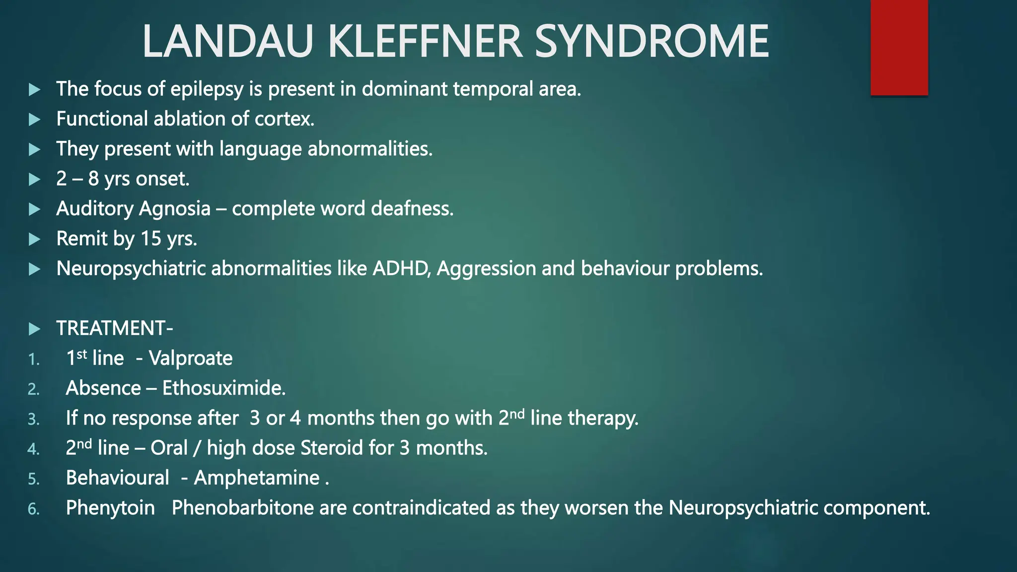 LANDAU KLEFFNER SYNDROME
 The focus of epilepsy is present in dominant temporal area.
 Functional ablation of cortex.
 They present with language abnormalities.
 2 – 8 yrs onset.
 Auditory Agnosia – complete word deafness.
 Remit by 15 yrs.
 Neuropsychiatric abnormalities like ADHD, Aggression and behaviour problems.
 TREATMENT-
1. 1st line - Valproate
2. Absence – Ethosuximide.
3. If no response after 3 or 4 months then go with 2nd line therapy.
4. 2nd line – Oral / high dose Steroid for 3 months.
5. Behavioural - Amphetamine .
6. Phenytoin Phenobarbitone are contraindicated as they worsen the Neuropsychiatric component.
 