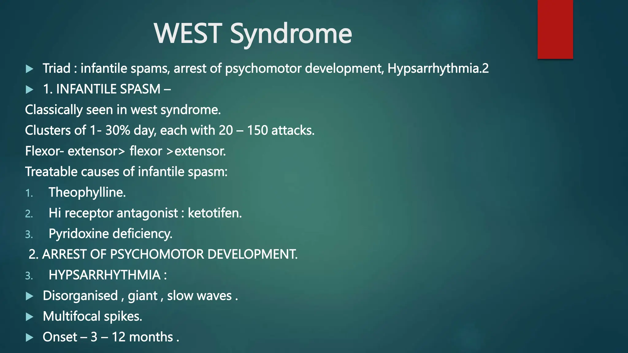 WEST Syndrome
 Triad : infantile spams, arrest of psychomotor development, Hypsarrhythmia.2
 1. INFANTILE SPASM –
Classically seen in west syndrome.
Clusters of 1- 30% day, each with 20 – 150 attacks.
Flexor- extensor> flexor >extensor.
Treatable causes of infantile spasm:
1. Theophylline.
2. Hi receptor antagonist : ketotifen.
3. Pyridoxine deficiency.
2. ARREST OF PSYCHOMOTOR DEVELOPMENT.
3. HYPSARRHYTHMIA :
 Disorganised , giant , slow waves .
 Multifocal spikes.
 Onset – 3 – 12 months .
 