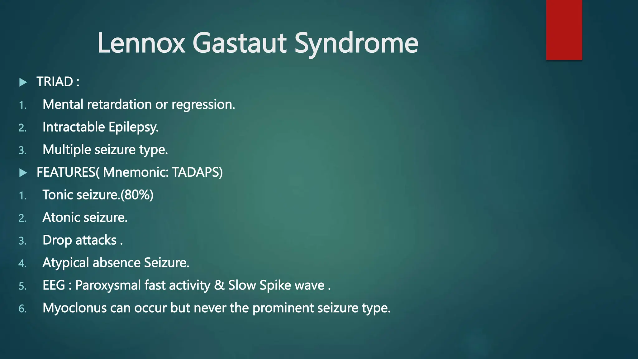 Lennox Gastaut Syndrome
 TRIAD :
1. Mental retardation or regression.
2. Intractable Epilepsy.
3. Multiple seizure type.
 FEATURES( Mnemonic: TADAPS)
1. Tonic seizure.(80%)
2. Atonic seizure.
3. Drop attacks .
4. Atypical absence Seizure.
5. EEG : Paroxysmal fast activity & Slow Spike wave .
6. Myoclonus can occur but never the prominent seizure type.
 