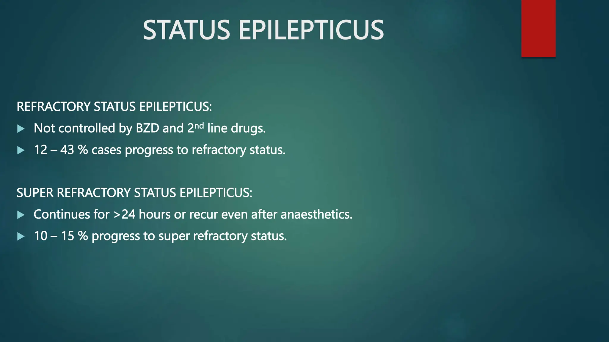 STATUS EPILEPTICUS
REFRACTORY STATUS EPILEPTICUS:
 Not controlled by BZD and 2nd line drugs.
 12 – 43 % cases progress to refractory status.
SUPER REFRACTORY STATUS EPILEPTICUS:
 Continues for >24 hours or recur even after anaesthetics.
 10 – 15 % progress to super refractory status.
 
