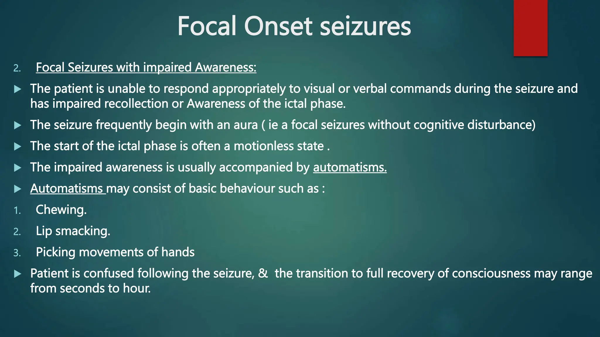 Focal Onset seizures
2. Focal Seizures with impaired Awareness:
 The patient is unable to respond appropriately to visual or verbal commands during the seizure and
has impaired recollection or Awareness of the ictal phase.
 The seizure frequently begin with an aura ( ie a focal seizures without cognitive disturbance)
 The start of the ictal phase is often a motionless state .
 The impaired awareness is usually accompanied by automatisms.
 Automatisms may consist of basic behaviour such as :
1. Chewing.
2. Lip smacking.
3. Picking movements of hands
 Patient is confused following the seizure, & the transition to full recovery of consciousness may range
from seconds to hour.
 