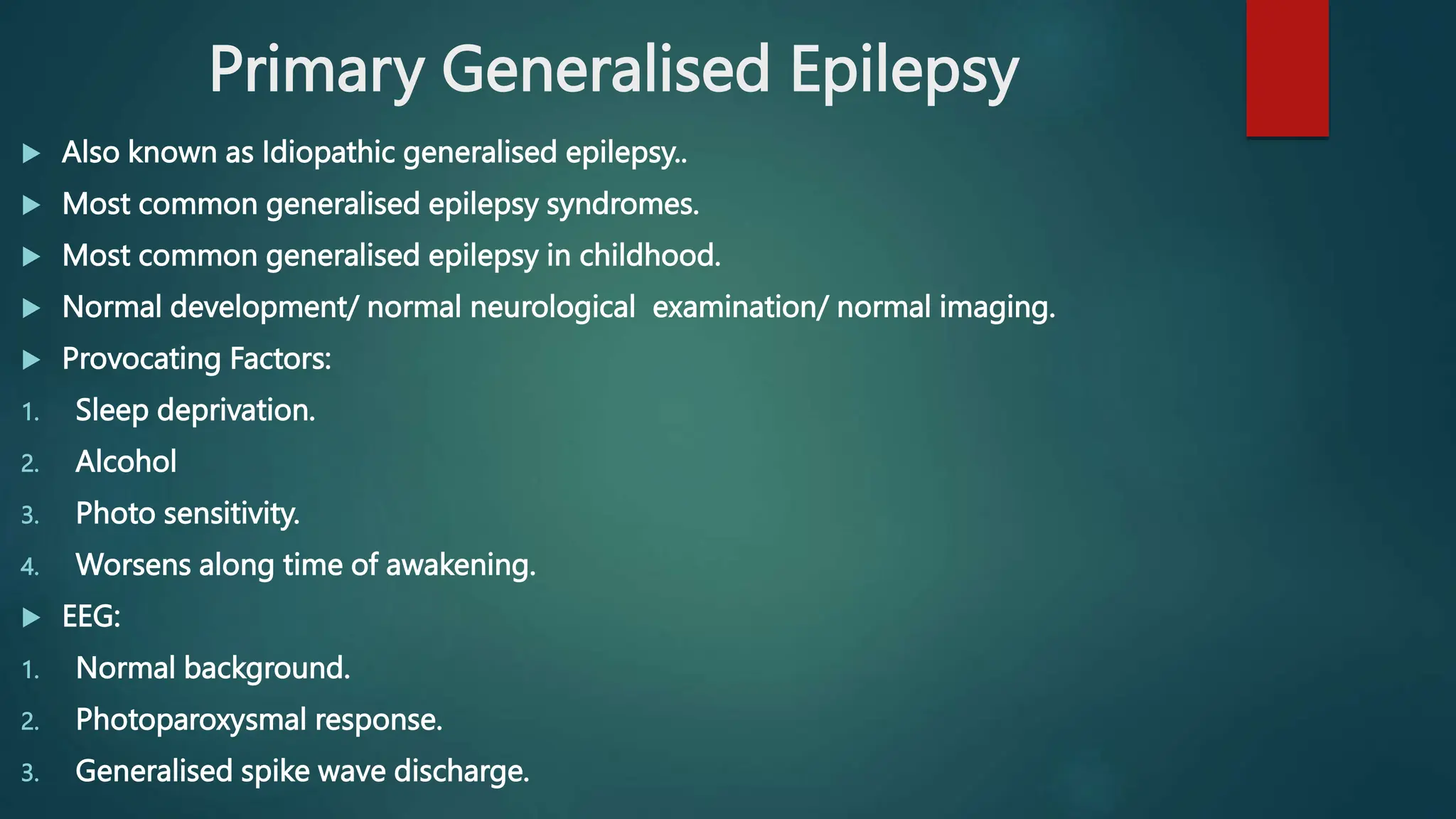 Primary Generalised Epilepsy
 Also known as Idiopathic generalised epilepsy..
 Most common generalised epilepsy syndromes.
 Most common generalised epilepsy in childhood.
 Normal development/ normal neurological examination/ normal imaging.
 Provocating Factors:
1. Sleep deprivation.
2. Alcohol
3. Photo sensitivity.
4. Worsens along time of awakening.
 EEG:
1. Normal background.
2. Photoparoxysmal response.
3. Generalised spike wave discharge.
 
