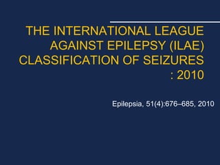 THE INTERNATIONAL LEAGUE
AGAINST EPILEPSY (ILAE)
CLASSIFICATION OF SEIZURES
: 2010
Epilepsia, 51(4):676–685, 2010
 