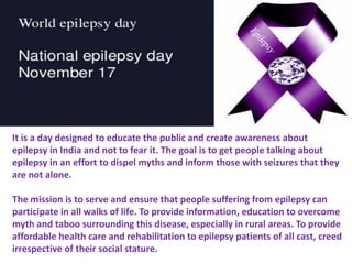 It is a day designed to educate the public and create awareness about
epilepsy in India and not to fear it. The goal is to get people talking about
epilepsy in an effort to dispel myths and inform those with seizures that they
are not alone.
The mission is to serve and ensure that people suffering from epilepsy can
participate in all walks of life. To provide information, education to overcome
myth and taboo surrounding this disease, especially in rural areas. To provide
affordable health care and rehabilitation to epilepsy patients of all cast, creed
irrespective of their social stature.
 