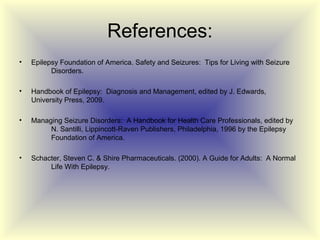 References:
•   Epilepsy Foundation of America. Safety and Seizures: Tips for Living with Seizure
          Disorders.

•   Handbook of Epilepsy: Diagnosis and Management, edited by J. Edwards,
    University Press, 2009.

•   Managing Seizure Disorders: A Handbook for Health Care Professionals, edited by
         N. Santilli, Lippincott-Raven Publishers, Philadelphia, 1996 by the Epilepsy
         Foundation of America.

•   Schacter, Steven C. & Shire Pharmaceuticals. (2000). A Guide for Adults: A Normal
         Life With Epilepsy.
 