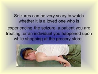 Seizures can be very scary to watch
      whether it is a loved one who is
 experiencing the seizure, a patient you are
treating, or an individual you happened upon
    while shopping at the grocery store.
 