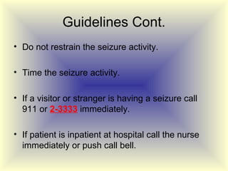 Guidelines Cont.
• Do not restrain the seizure activity.

• Time the seizure activity.

• If a visitor or stranger is having a seizure call
  911 or 2-3333 immediately.

• If patient is inpatient at hospital call the nurse
  immediately or push call bell.
 