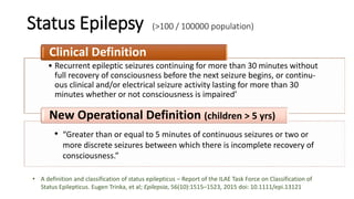 Status Epilepsy (>100 / 100000 population)
• Recurrent epileptic seizures continuing for more than 30 minutes without
full recovery of consciousness before the next seizure begins, or continu-
ous clinical and/or electrical seizure activity lasting for more than 30
minutes whether or not consciousness is impaired’
Clinical Definition
New Operational Definition (children > 5 yrs)
• “Greater than or equal to 5 minutes of continuous seizures or two or
more discrete seizures between which there is incomplete recovery of
consciousness.”
• A definition and classification of status epilepticus – Report of the ILAE Task Force on Classification of
Status Epilepticus. Eugen Trinka, et al; Epilepsia, 56(10):1515–1523, 2015 doi: 10.1111/epi.13121
 