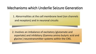 Mechanisms which Underlie Seizure Generation
2. Involves an imbalance of excitatory (glutamate and
aspartate) and inhibitory (Gamma amino butyric acid and
glycine ) neurotransmitter systems within the CNS.
1. Abnormalities at the cell membrane level (ion channels
and receptors) and in neuronal circuits
 