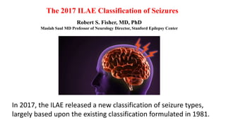 The 2017 ILAE Classification of Seizures
Robert S. Fisher, MD, PhD
Maslah Saul MD Professor of Neurology Director, Stanford Epilepsy Center
In 2017, the ILAE released a new classification of seizure types,
largely based upon the existing classification formulated in 1981.
 