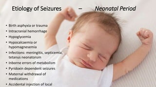 Etiology of Seizures – Neonatal Period
• Birth asphyxia or trauma
• Intracranial hemorrhage
• Hypoglycemia
• Hypocalcaemia or
hypomagnesemia
• Infections: meningitis, septicemia,
tetanus neonatorum
• Inborne errors of metabolism
• Pyridoxin dependent seizures
• Maternal withdrawal of
medications
• Accidental injection of local
 