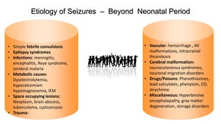 Text
Text
Etiology of Seizures – Beyond Neonatal Period
• Vascular: hemorrhage , AV
malformations, intracranial
thrombosis
• Cerebral malformation:
neurocutaneous syndromes,
neuronal migration disorders
• Drugs/Poisons: Phenothiazines,
lead salicylates, phenytoin, CO,
strychnine
• Miscellaneous: Hypertensive
encephalopathy, gray matter
degeneration, storage disorders
• Simple febrile convulsions
• Epilepsy syndromes
• Infections: meningitis,
encephalitis, Reye syndrome,
cerebral malaria
• Metabolic causes:
Dyselectrolytemia,
hypocalcemiam
hypomagnesemia, IEM
• Space occupying lesions:
Neoplasm, brain abscess,
tuberculoma, cysticercosis
• Trauma:
 