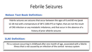 Febrile Seizures
FS is a seizure occurring in childhood after one month of age, associated with a febrile
illness that is not caused by an infection of the central nervous system
ILAE Definition:
Febrile seizures are seizures that occur between the ages of 6 and 60 mo (peak
12-18 mo) with a temperature of 38°C (100.4°F) or higher, that are not the result
of CNS infection or any metabolic imbalance, and that occur in the absence of a
history of prior afebrile seizures
Nelson Text Book Definition:
 