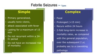 Febrile Seizures – Types
Simple
• Primary generalized,
• usually tonic–clonic,
• attack associated with fever
• Lasting for a maximum of 15
min
• Do not recurrent within a 24-
hr period
• Do not have an increased risk
of mortality
Complex
• Focal
• Prolonged (>15 min)
• Recurs within 24 hours
• 2-fold long-term increase in
mortality rates, as compared
with the general population,
over the subsequent 2 yr,
probably sec to a coexisting
pathology
 