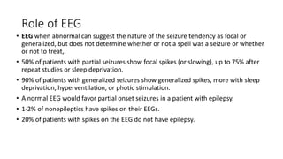 Role of EEG
• EEG when abnormal can suggest the nature of the seizure tendency as focal or
generalized, but does not determine whether or not a spell was a seizure or whether
or not to treat,.
• 50% of patients with partial seizures show focal spikes (or slowing), up to 75% after
repeat studies or sleep deprivation.
• 90% of patients with generalized seizures show generalized spikes, more with sleep
deprivation, hyperventilation, or photic stimulation.
• A normal EEG would favor partial onset seizures in a patient with epilepsy.
• 1-2% of nonepileptics have spikes on their EEGs.
• 20% of patients with spikes on the EEG do not have epilepsy.
 