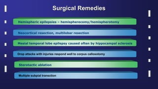 Surgical Remedies
Hemispheric epilepsies – hemispherecomy/hemispherotomy
Neocortical resection, multilobar resection
Mesial temporal lobe epilepsy caused often by hippocampal sclerosis
Drop attacks with injuries respond well to corpus callosotomy
Sterotactic ablation
Multiple subpial transction
 