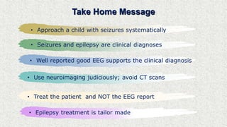Take Home Message
• Approach a child with seizures systematically
• Seizures and epilepsy are clinical diagnoses
• Well reported good EEG supports the clinical diagnosis
• Use neuroimaging judiciously; avoid CT scans
• Treat the patient and NOT the EEG report
• Epilepsy treatment is tailor made
 
