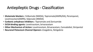 Antiepileptic Drugs - Classification
• Glutamate blockers : Felbamate (NMDA), Topiramate(AMPA/KA), Perampanel,
Levetiracetam(AMPA), Valproate (NMDA)
• Carbonic anhydrase inhibitors : Topiramate and Zonisamide
• SV2A-binding agents: Levetiracetam, brivaracetam
• Other Mechanism of Action: Levetiracetam, Brivaracetam, Cannabidiol, Stiripentol
• Neuronal Potassium Channel Openers :Ezogabine, Retigabine
 