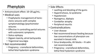 Phenytoin
• Anticonvulsant effect: 10–20 µg/mL;
• Medical uses
• Prophylactic management of tonic-
clonic seizures with complex
symptomatology (psychomotor
seizures
• Effective in controlling partial seizures
with autonomic symptoms.
• Status epilepsy
• Digoxin toxicity, atrial tachycardia
• Trigeminal neuralgia
• Not recommended
• Pregnancy : craniofacial deformities,
lethal fetal hydantoin syndrome
• Side Effects
• swelling and bleeding of the gums
• Hypertrichosis, SJ syndrome
• Hypotension
• Nystagmus, diplopia
• Cerebellar atrophy
• Peripheral neuritis
• Contraindications
• Liver disease
• Not recommend breast feeding because
low concentrations of phenytoin are
excreted in breast milk.
• Sinus bradycardia, AV blocks – IV adm
not recommended
• Pregnancy : craniofacial deformities,
lethal fetal hydantoin syndrome
 