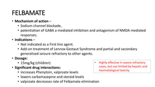 FELBAMATE
• Mechanism of action –
• Sodium channel blockade,
• potentiation of GABA a mediated inhibition and antagonism of NMDA mediated
responses.
• Indications –
• Not indicated as a First line agent.
• Add-on treatment of Lennox-Gestaut Syndrome and partial and secondary
generalised seizure refractory to other agents.
• Dosage:
• 15mg/kg (children)
• Significant drug interactions:
• increases Phenytoin, valproate levels
• lowers carbamazepine and steroid levels
• valproate decreases rate of Felbamate elimination
• Highly effective in severe refractory
cases, but use limited by hepatic and
haematological toxicity.
 