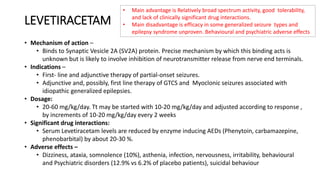 LEVETIRACETAM
• Mechanism of action –
• Binds to Synaptic Vesicle 2A (SV2A) protein. Precise mechanism by which this binding acts is
unknown but is likely to involve inhibition of neurotransmitter release from nerve end terminals.
• Indications –
• First- line and adjunctive therapy of partial-onset seizures.
• Adjunctive and, possibly, first line therapy of GTCS and Myoclonic seizures associated with
idiopathic generalized epilepsies.
• Dosage:
• 20-60 mg/kg/day. Tt may be started with 10-20 mg/kg/day and adjusted according to response ,
by increments of 10-20 mg/kg/day every 2 weeks
• Significant drug interactions:
• Serum Levetiracetam levels are reduced by enzyme inducing AEDs (Phenytoin, carbamazepine,
phenobarbital) by about 20-30 %.
• Adverse effects –
• Dizziness, ataxia, somnolence (10%), asthenia, infection, nervousness, irritability, behavioural
and Psychiatric disorders (12.9% vs 6.2% of placebo patients), suicidal behaviour
• Main advantage is Relatively broad spectrum activity, good tolerability,
and lack of clinically significant drug interactions.
• Main disadvantage is efficacy in some generalized seizure types and
epilepsy syndrome unproven. Behavioural and psychiatric adverse effects
 