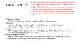 OXCARBAZEPINE
• Mechanism of action –
• Blockade of voltage gated Na channels and N and P type calcium channels.
• Indications –
• Adjunctive therapy or monotherapy for partial and secondary generalized seizures.
• Also useful to treat primary generalized tonic clonic .
• Dosage:
• 20-60 mg/kg/day. Tt may be started with 10-20mg/kg/day and adjusted according to response , by
increments of 10-20 mg/kg/day every 2 weeks
• Significant drug interactions:
• Serum Oxcarbazepine levels are reduced by enzyme inducing AEDs by promoting its clearance.
• Oxcarbazepine may increase the levels of phenytoin and Phenobarbital.
• Main advantage is that it is better tolerated and has fewer interactions
than carbamazepine. Risk of hepatotoxicity is estimated to be lower
than carbamazepine.
• Main disadvantage is efficacy spectrum restricted to partial epilepsies.
Higher incidence of hyponatremia compared with carbamazepine.
• Not indicated for absence, myoclonic and other types of generalized
seizures other than tonic-clonic seizures and indeed may exacerbate
them.
 