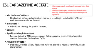 ESLICARBAZEPINE ACETATE
• Mechanism of action –
• Blockade of voltage gated sodium channels resulting in stabilization of hyper-
excitable neuronal membranes.
• Indications –
• Adjunctive therapy for partial seizures.
• Dosage:
• Significant drug interactions:
• Enzyme inducing AEDs reduce serum Eslicarbazepine levels. Eslicarbazepine
acetate decreases the levels of OCPs.
• Adverse effects –
• Dizziness , blurred vision, headache, nausea, diplopia, nausea, vomiting, visual
disturbances
• Main advantage is usually well tolerated, once daily
dosing
• Main disadvantage is limited clinical experience,
efficacy spectrum probably restricted to partial
epilepsies.
 