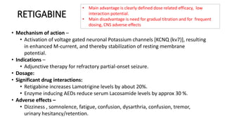 RETIGABINE
• Mechanism of action –
• Activation of voltage gated neuronal Potassium channels [KCNQ (kv7)], resulting
in enhanced M-current, and thereby stabilization of resting membrane
potential.
• Indications –
• Adjunctive therapy for refractory partial-onset seizure.
• Dosage:
• Significant drug interactions:
• Retigabine increases Lamotrigine levels by about 20%.
• Enzyme inducing AEDs reduce serum Lacosamide levels by approx 30 %.
• Adverse effects –
• Dizziness , somnolence, fatigue, confusion, dysarthria, confusion, tremor,
urinary hesitancy/retention.
• Main advantage is clearly defined dose related efficacy, low
interaction potential.
• Main disadvantage is need for gradual titration and for frequent
dosing, CNS adverse effects
 